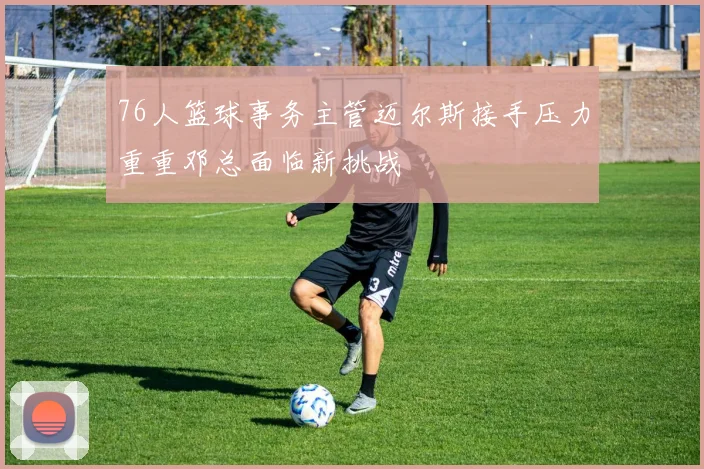 76人篮球事务主管迈尔斯接手压力重重邓总面临新挑战
