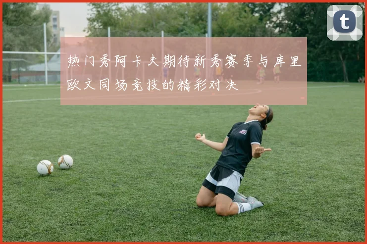 热门秀阿卡夫期待新秀赛季与库里欧文同场竞技的精彩对决