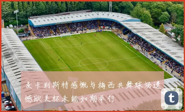 麦卡利斯特感慨与梅西共舞球场遗憾欧美杯未能如期举行
