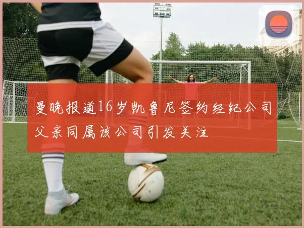 曼晚报道16岁凯鲁尼签约经纪公司父亲同属该公司引发关注