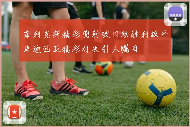 菲利克斯精彩兜射破门助胜利扳平库迪西亚精彩对决引人瞩目