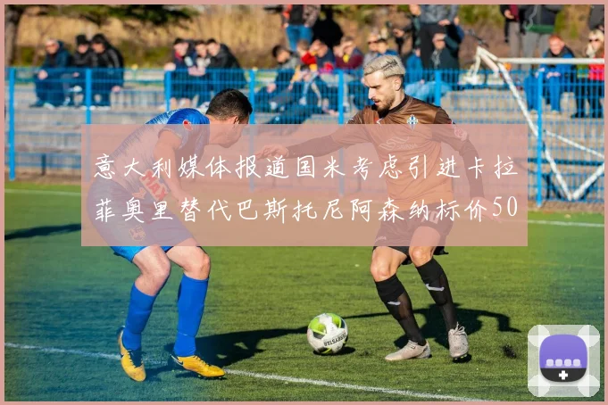 意大利媒体报道国米考虑引进卡拉菲奥里替代巴斯托尼阿森纳标价5000万欧元