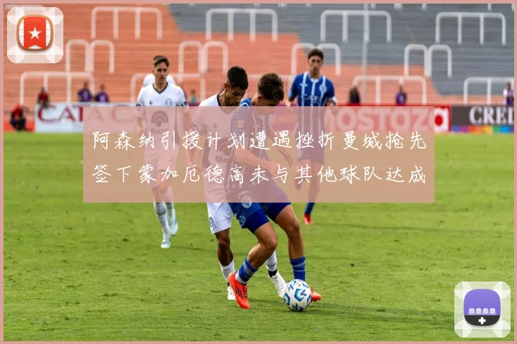 阿森纳引援计划遭遇挫折曼城抢先签下蒙加厄德高未与其他球队达成协议