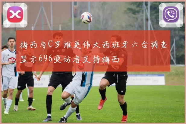 梅西与C罗谁更伟大西班牙六台调查显示696受访者支持梅西