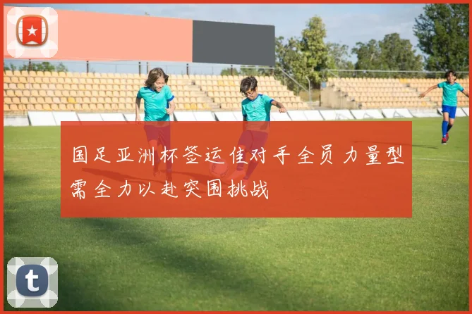 国足亚洲杯签运佳对手全员力量型需全力以赴突围挑战