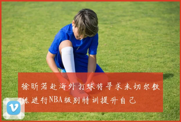 徐昕若赴海外打球将寻求米切尔教练进行NBA级别特训提升自己