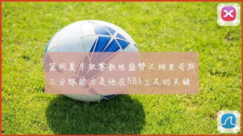 篮网夏季联赛教练盛赞汉姆里奇斯三分球能力是他在NBA立足的关键