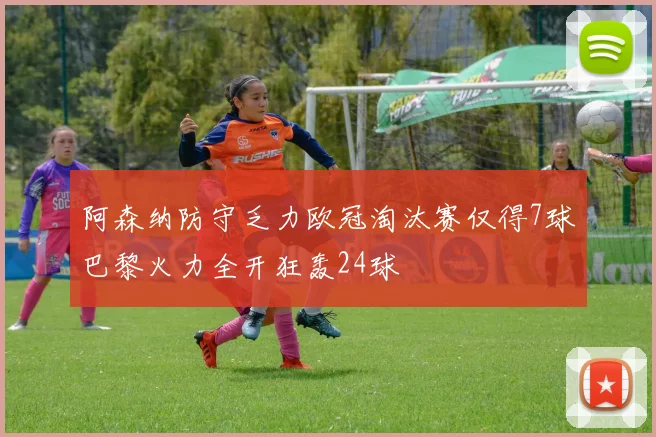 阿森纳防守乏力欧冠淘汰赛仅得7球巴黎火力全开狂轰24球