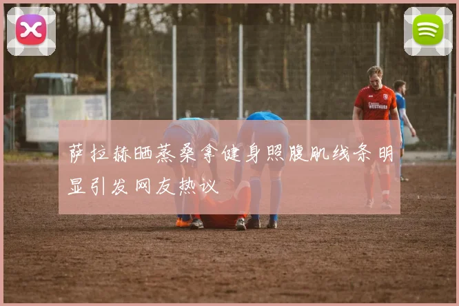萨拉赫晒蒸桑拿健身照腹肌线条明显引发网友热议