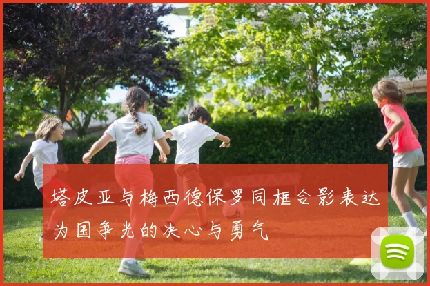 塔皮亚与梅西德保罗同框合影表达为国争光的决心与勇气