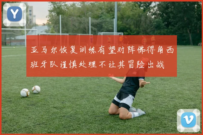 亚马尔恢复训练有望对阵佛得角西班牙队谨慎处理不让其冒险出战