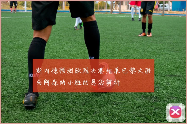 斯内德预测欧冠决赛结果巴黎大胜或阿森纳小胜的悬念解析