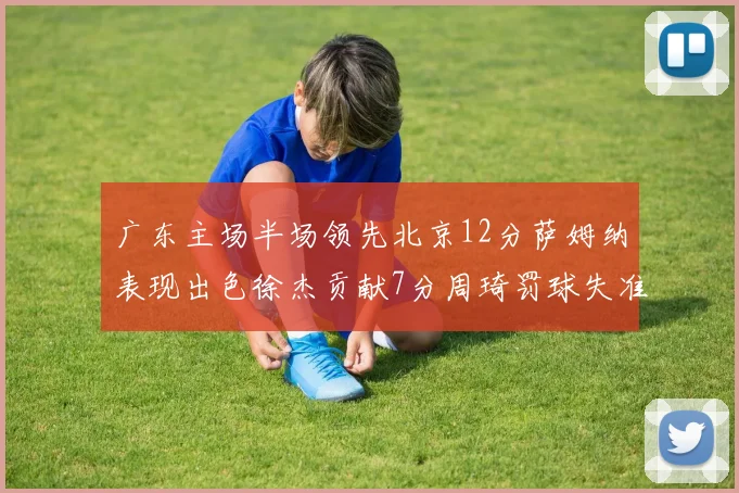 广东主场半场领先北京12分萨姆纳表现出色徐杰贡献7分周琦罚球失准