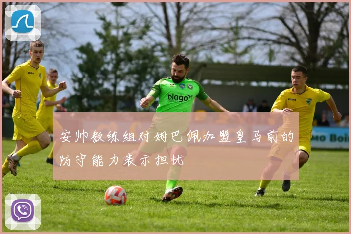 安帅教练组对姆巴佩加盟皇马前的防守能力表示担忧
