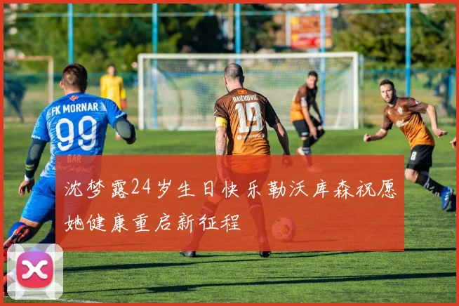 沈梦露24岁生日快乐勒沃库森祝愿她健康重启新征程